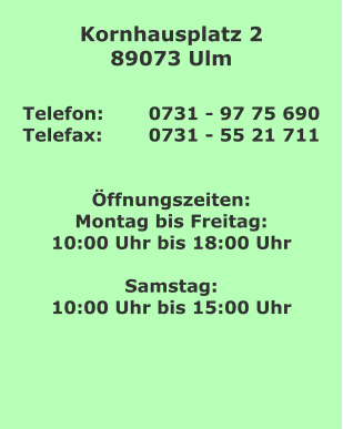 Kornhausplatz 2 89073 Ulm  Telefon: 	0731 - 97 75 690 Telefax:		0731 - 55 21 711   Öffnungszeiten: Montag bis Freitag: 10:00 Uhr bis 18:00 Uhr  Samstag: 10:00 Uhr bis 15:00 Uhr